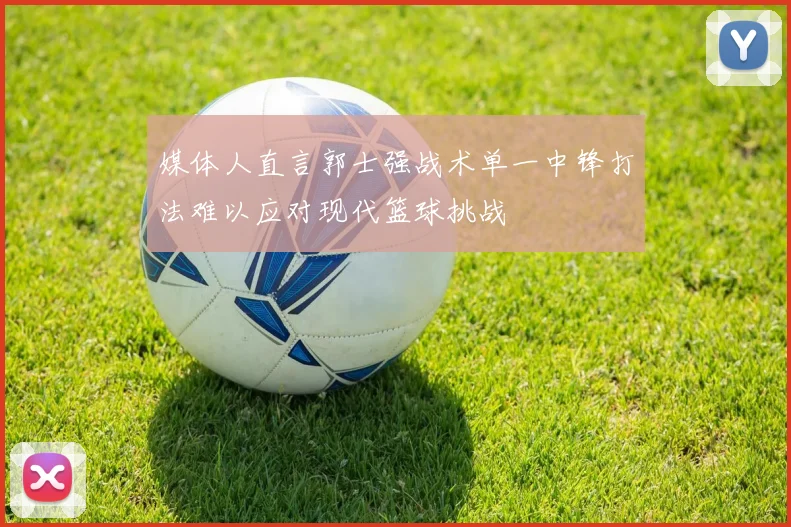 媒体人直言郭士强战术单一中锋打法难以应对现代篮球挑战