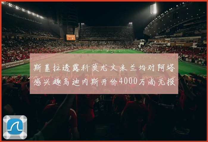 斯基拉透露科莫尤文米兰均对阿塔感兴趣乌迪内斯开价4000万尚无报价