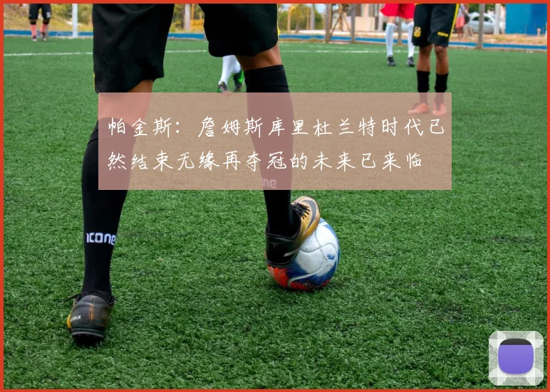 帕金斯：詹姆斯库里杜兰特时代已然结束无缘再夺冠的未来已来临