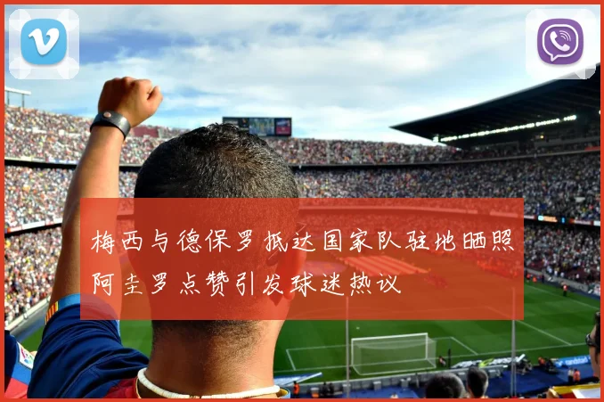 梅西与德保罗抵达国家队驻地晒照阿圭罗点赞引发球迷热议
