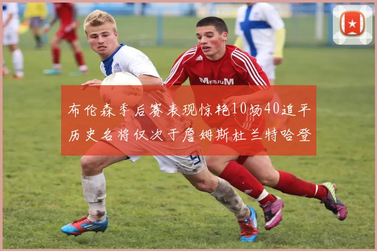 布伦森季后赛表现惊艳10场40追平历史名将仅次于詹姆斯杜兰特哈登