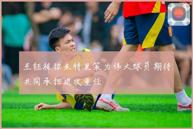 王钰栋称米特里策为伟大球员期待共同承担进攻重任