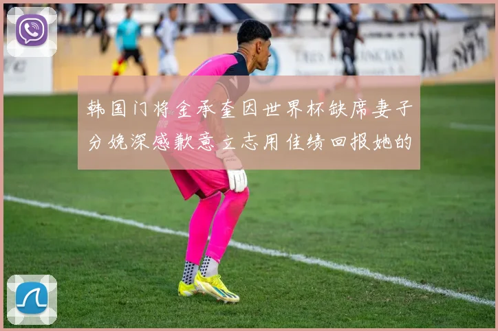 韩国门将金承奎因世界杯缺席妻子分娩深感歉意立志用佳绩回报她的支持