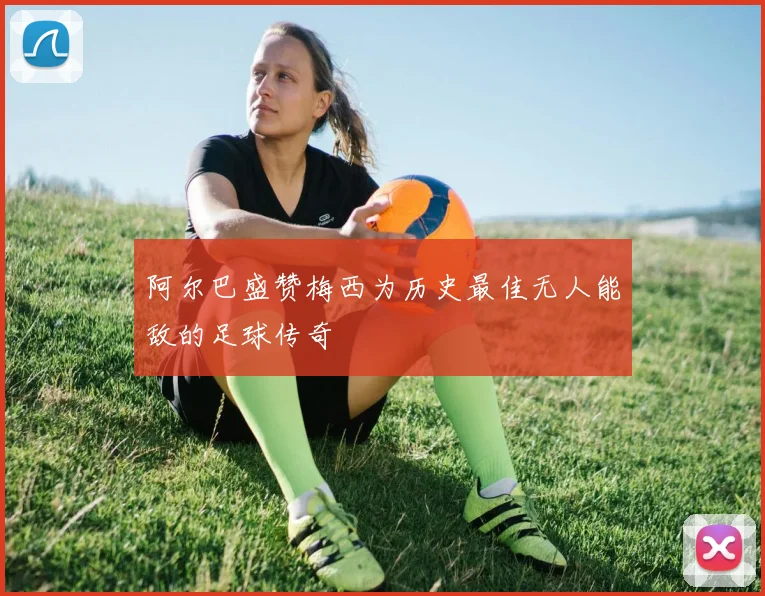 阿尔巴盛赞梅西为历史最佳无人能敌的足球传奇