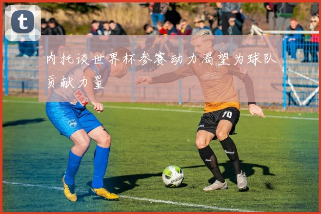 内托谈世界杯参赛动力渴望为球队贡献力量