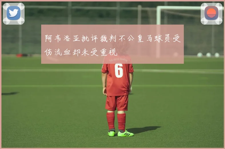 阿韦洛亚批评裁判不公皇马球员受伤流血却未受重视