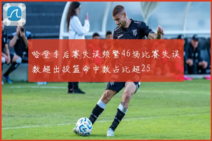 哈登季后赛失误频繁46场比赛失误数超出投篮命中数占比超25