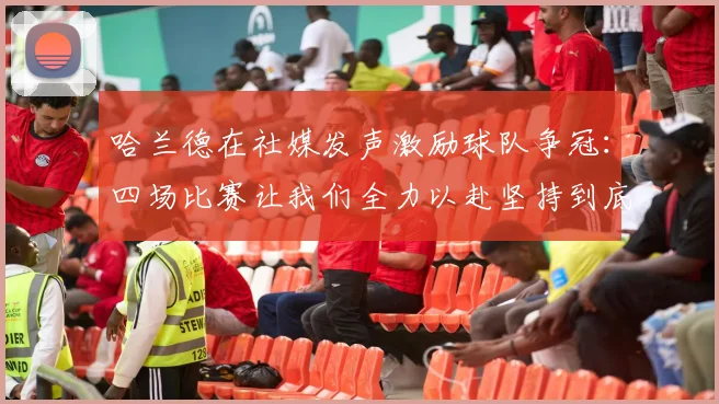 哈兰德在社媒发声激励球队争冠：四场比赛让我们全力以赴坚持到底