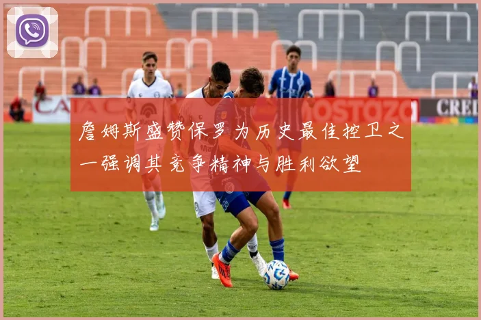 詹姆斯盛赞保罗为历史最佳控卫之一强调其竞争精神与胜利欲望