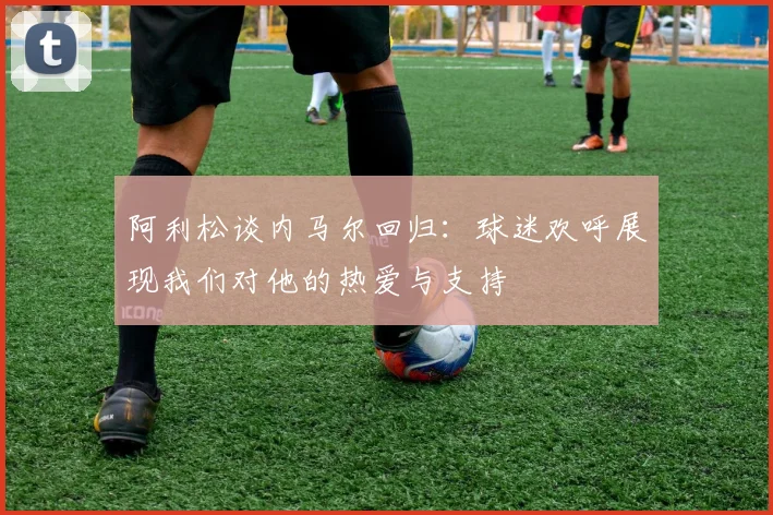 阿利松谈内马尔回归：球迷欢呼展现我们对他的热爱与支持