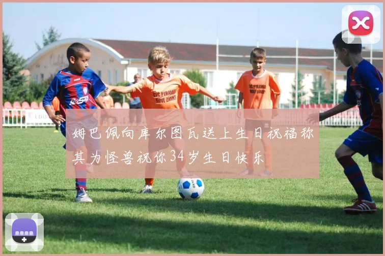 姆巴佩向库尔图瓦送上生日祝福称其为怪兽祝你34岁生日快乐