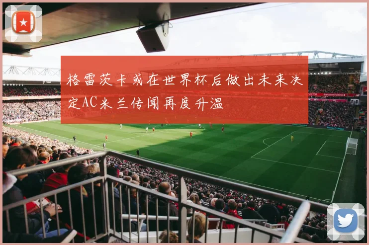 格雷茨卡或在世界杯后做出未来决定AC米兰传闻再度升温
