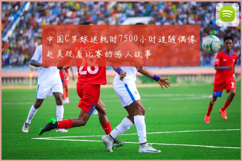 中国C罗球迷耗时7500小时追随偶像赴美观看比赛的感人故事