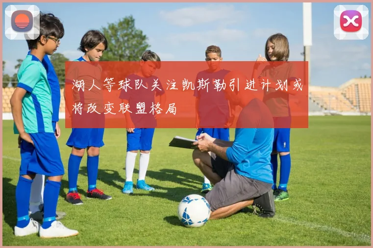 湖人等球队关注凯斯勒引进计划或将改变联盟格局